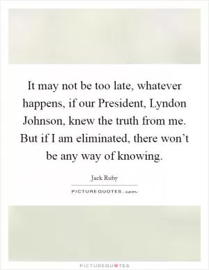 It may not be too late, whatever happens, if our President, Lyndon Johnson, knew the truth from me. But if I am eliminated, there won’t be any way of knowing Picture Quote #1