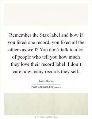 Remember the Stax label and how if you liked one record, you liked all the others as well? You don’t talk to a lot of people who tell you how much they love their record label. I don’t care how many records they sell Picture Quote #1