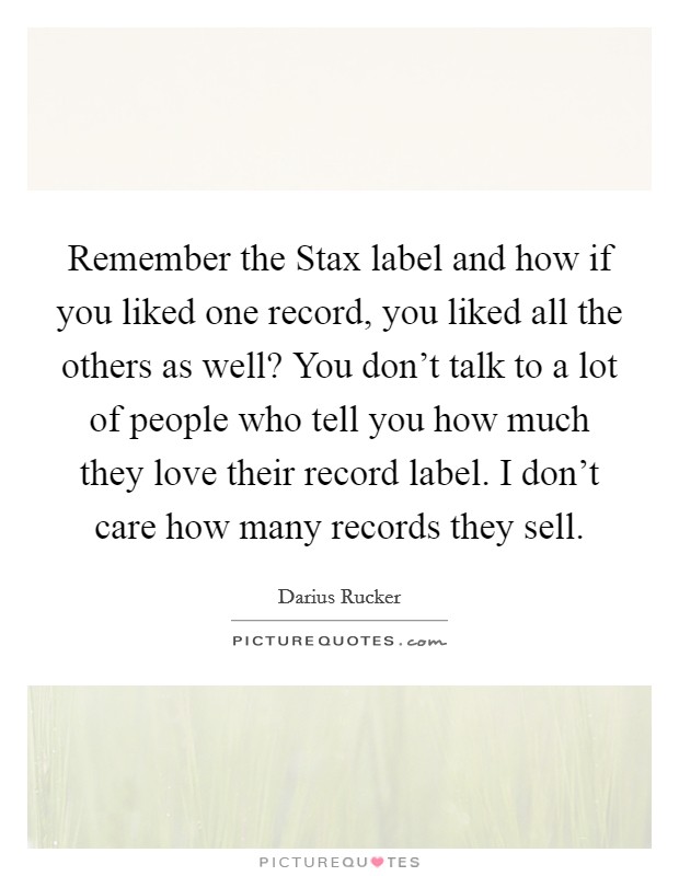 Remember the Stax label and how if you liked one record, you liked all the others as well? You don't talk to a lot of people who tell you how much they love their record label. I don't care how many records they sell Picture Quote #1