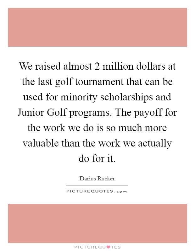We raised almost 2 million dollars at the last golf tournament that can be used for minority scholarships and Junior Golf programs. The payoff for the work we do is so much more valuable than the work we actually do for it Picture Quote #1