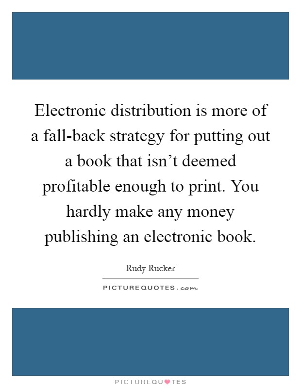 Electronic distribution is more of a fall-back strategy for putting out a book that isn't deemed profitable enough to print. You hardly make any money publishing an electronic book Picture Quote #1