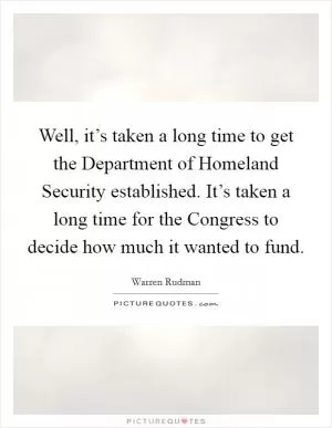 Well, it’s taken a long time to get the Department of Homeland Security established. It’s taken a long time for the Congress to decide how much it wanted to fund Picture Quote #1