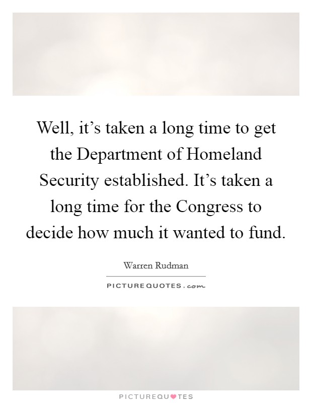 Well, it's taken a long time to get the Department of Homeland Security established. It's taken a long time for the Congress to decide how much it wanted to fund Picture Quote #1