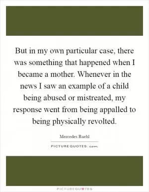 But in my own particular case, there was something that happened when I became a mother. Whenever in the news I saw an example of a child being abused or mistreated, my response went from being appalled to being physically revolted Picture Quote #1