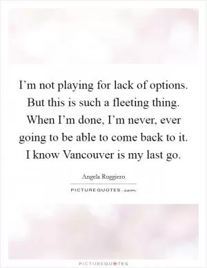I’m not playing for lack of options. But this is such a fleeting thing. When I’m done, I’m never, ever going to be able to come back to it. I know Vancouver is my last go Picture Quote #1