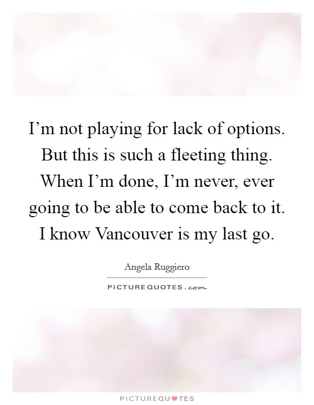 I'm not playing for lack of options. But this is such a fleeting thing. When I'm done, I'm never, ever going to be able to come back to it. I know Vancouver is my last go Picture Quote #1