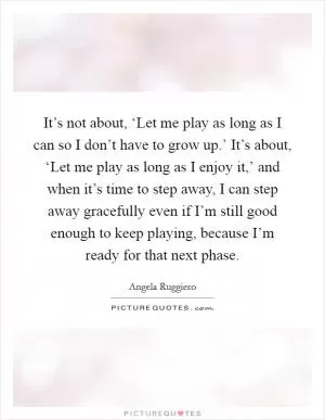 It’s not about, ‘Let me play as long as I can so I don’t have to grow up.’ It’s about, ‘Let me play as long as I enjoy it,’ and when it’s time to step away, I can step away gracefully even if I’m still good enough to keep playing, because I’m ready for that next phase Picture Quote #1