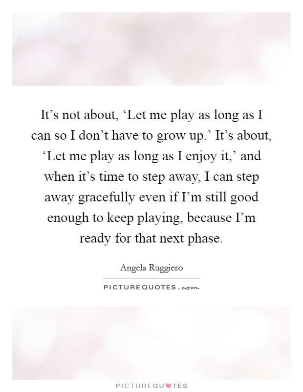 It's not about, ‘Let me play as long as I can so I don't have to grow up.' It's about, ‘Let me play as long as I enjoy it,' and when it's time to step away, I can step away gracefully even if I'm still good enough to keep playing, because I'm ready for that next phase Picture Quote #1
