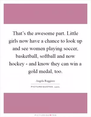 That’s the awesome part. Little girls now have a chance to look up and see women playing soccer, basketball, softball and now hockey - and know they can win a gold medal, too Picture Quote #1