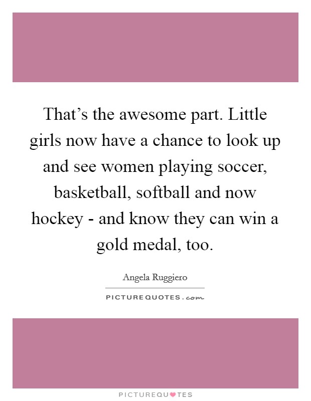 That's the awesome part. Little girls now have a chance to look up and see women playing soccer, basketball, softball and now hockey - and know they can win a gold medal, too Picture Quote #1