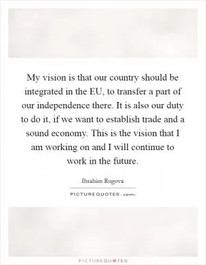 My vision is that our country should be integrated in the EU, to transfer a part of our independence there. It is also our duty to do it, if we want to establish trade and a sound economy. This is the vision that I am working on and I will continue to work in the future Picture Quote #1