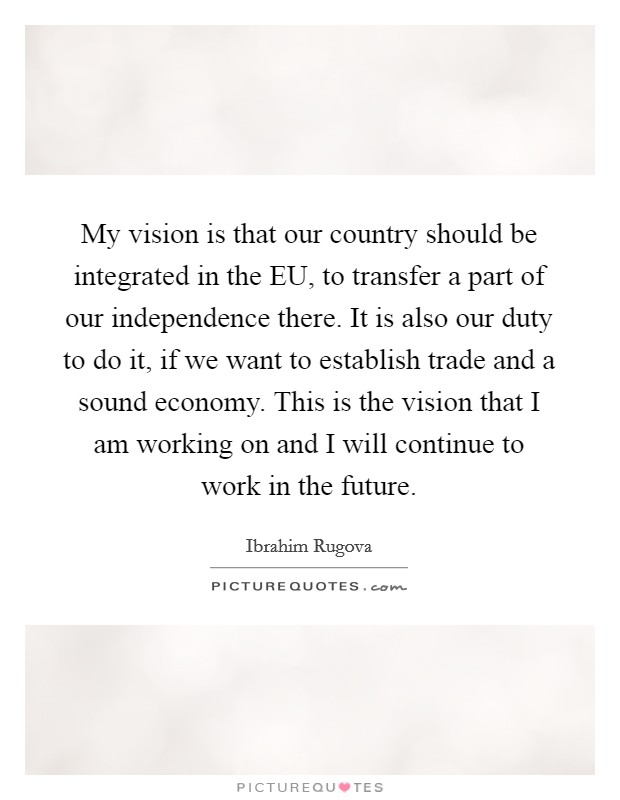 My vision is that our country should be integrated in the EU, to transfer a part of our independence there. It is also our duty to do it, if we want to establish trade and a sound economy. This is the vision that I am working on and I will continue to work in the future Picture Quote #1