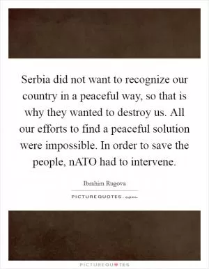 Serbia did not want to recognize our country in a peaceful way, so that is why they wanted to destroy us. All our efforts to find a peaceful solution were impossible. In order to save the people, nATO had to intervene Picture Quote #1