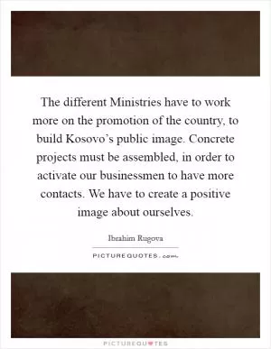 The different Ministries have to work more on the promotion of the country, to build Kosovo’s public image. Concrete projects must be assembled, in order to activate our businessmen to have more contacts. We have to create a positive image about ourselves Picture Quote #1