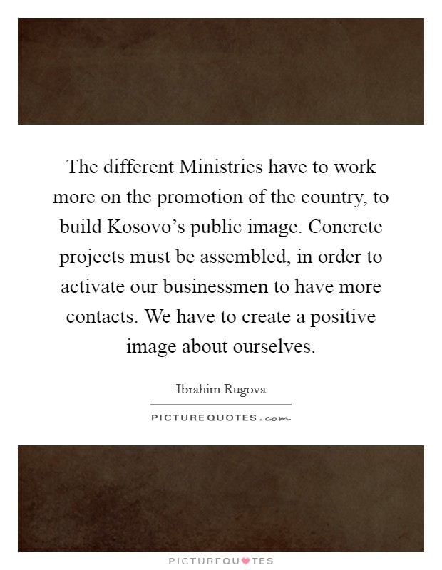 The different Ministries have to work more on the promotion of the country, to build Kosovo's public image. Concrete projects must be assembled, in order to activate our businessmen to have more contacts. We have to create a positive image about ourselves Picture Quote #1