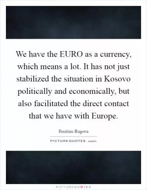 We have the EURO as a currency, which means a lot. It has not just stabilized the situation in Kosovo politically and economically, but also facilitated the direct contact that we have with Europe Picture Quote #1