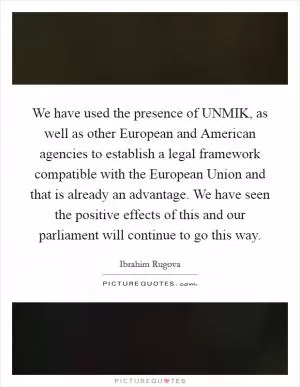 We have used the presence of UNMIK, as well as other European and American agencies to establish a legal framework compatible with the European Union and that is already an advantage. We have seen the positive effects of this and our parliament will continue to go this way Picture Quote #1