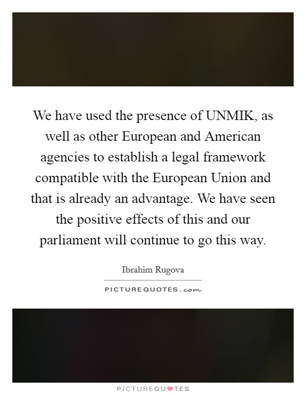 We have used the presence of UNMIK, as well as other European and American agencies to establish a legal framework compatible with the European Union and that is already an advantage. We have seen the positive effects of this and our parliament will continue to go this way Picture Quote #1