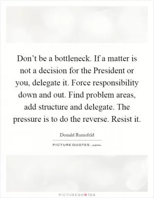 Don’t be a bottleneck. If a matter is not a decision for the President or you, delegate it. Force responsibility down and out. Find problem areas, add structure and delegate. The pressure is to do the reverse. Resist it Picture Quote #1