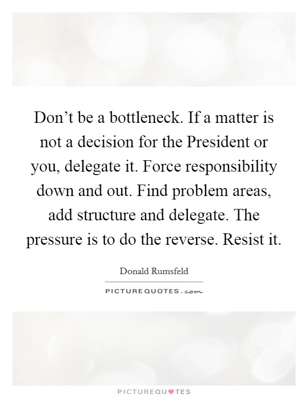 Don't be a bottleneck. If a matter is not a decision for the President or you, delegate it. Force responsibility down and out. Find problem areas, add structure and delegate. The pressure is to do the reverse. Resist it Picture Quote #1