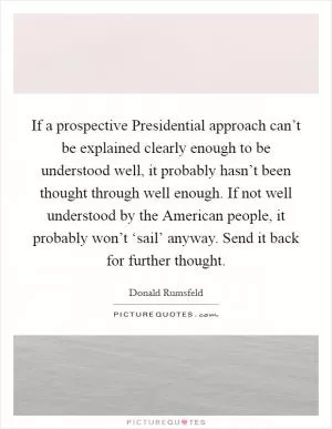 If a prospective Presidential approach can’t be explained clearly enough to be understood well, it probably hasn’t been thought through well enough. If not well understood by the American people, it probably won’t ‘sail’ anyway. Send it back for further thought Picture Quote #1