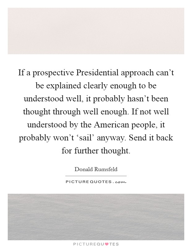 If a prospective Presidential approach can't be explained clearly enough to be understood well, it probably hasn't been thought through well enough. If not well understood by the American people, it probably won't ‘sail' anyway. Send it back for further thought Picture Quote #1