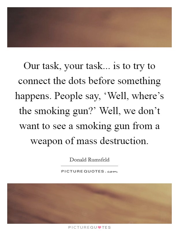 Our task, your task... is to try to connect the dots before something happens. People say, ‘Well, where's the smoking gun?' Well, we don't want to see a smoking gun from a weapon of mass destruction Picture Quote #1