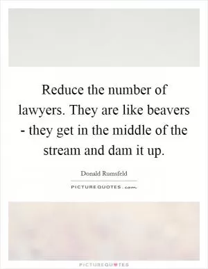 Reduce the number of lawyers. They are like beavers - they get in the middle of the stream and dam it up Picture Quote #1