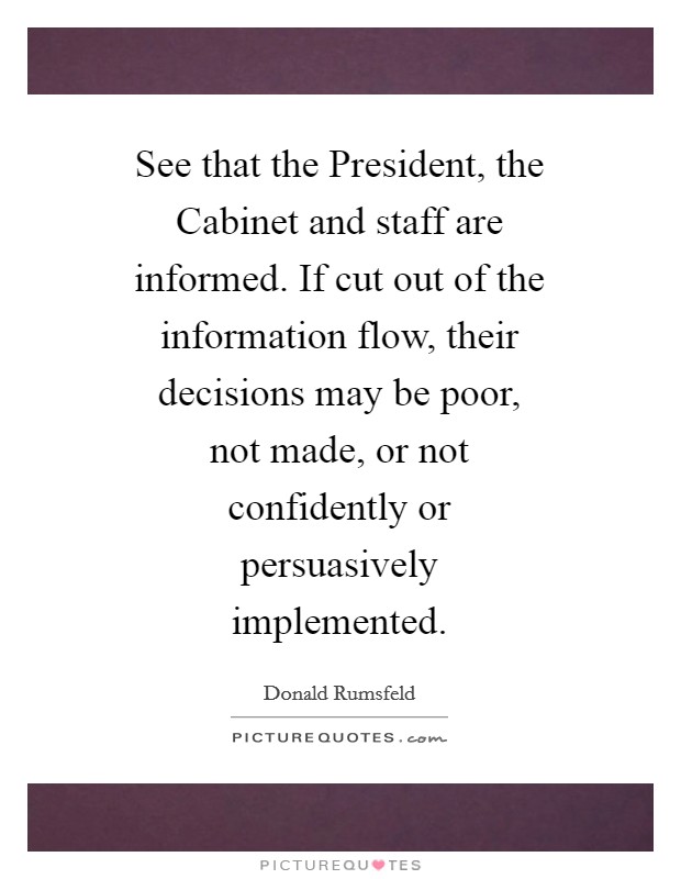 See that the President, the Cabinet and staff are informed. If cut out of the information flow, their decisions may be poor, not made, or not confidently or persuasively implemented Picture Quote #1