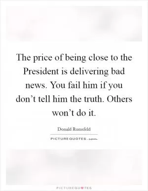 The price of being close to the President is delivering bad news. You fail him if you don’t tell him the truth. Others won’t do it Picture Quote #1
