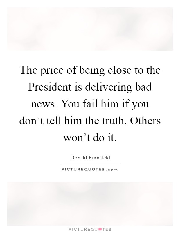The price of being close to the President is delivering bad news. You fail him if you don't tell him the truth. Others won't do it Picture Quote #1