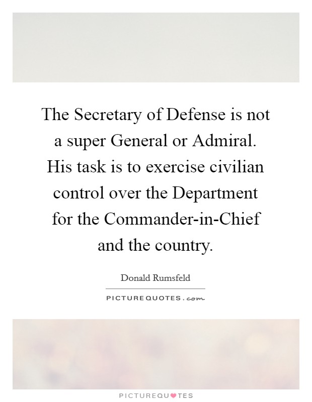 The Secretary of Defense is not a super General or Admiral. His task is to exercise civilian control over the Department for the Commander-in-Chief and the country Picture Quote #1