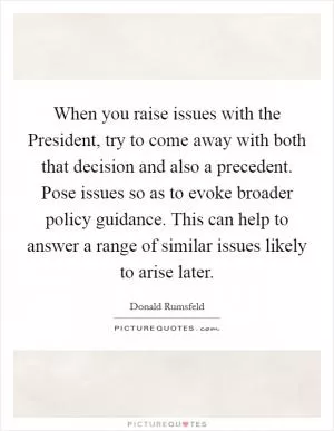 When you raise issues with the President, try to come away with both that decision and also a precedent. Pose issues so as to evoke broader policy guidance. This can help to answer a range of similar issues likely to arise later Picture Quote #1