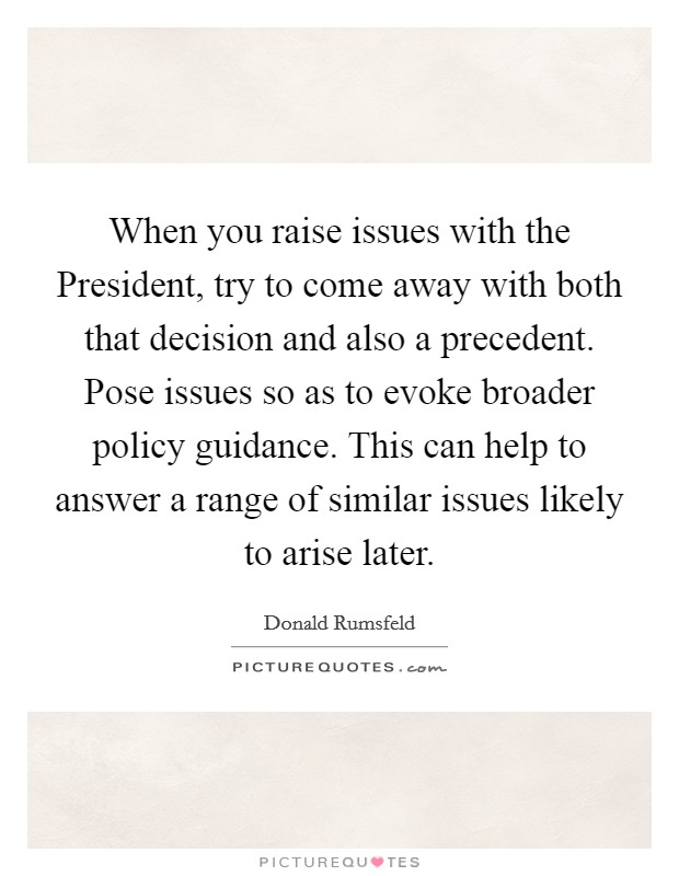 When you raise issues with the President, try to come away with both that decision and also a precedent. Pose issues so as to evoke broader policy guidance. This can help to answer a range of similar issues likely to arise later Picture Quote #1