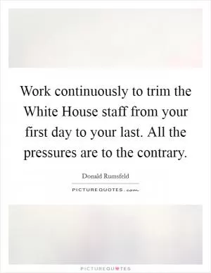 Work continuously to trim the White House staff from your first day to your last. All the pressures are to the contrary Picture Quote #1