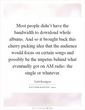 Most people didn’t have the bandwidth to download whole albums. And so it brought back this cherry picking idea that the audience would focus on certain songs and possibly be the impetus behind what eventually got on AM radio: the single or whatever Picture Quote #1