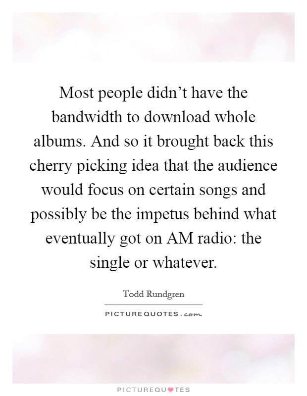 Most people didn't have the bandwidth to download whole albums. And so it brought back this cherry picking idea that the audience would focus on certain songs and possibly be the impetus behind what eventually got on AM radio: the single or whatever Picture Quote #1