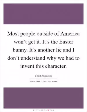 Most people outside of America won’t get it. It’s the Easter bunny. It’s another lie and I don’t understand why we had to invent this character Picture Quote #1