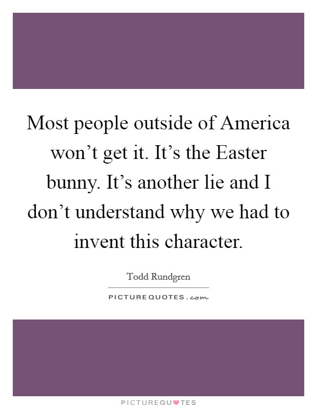 Most people outside of America won't get it. It's the Easter bunny. It's another lie and I don't understand why we had to invent this character Picture Quote #1