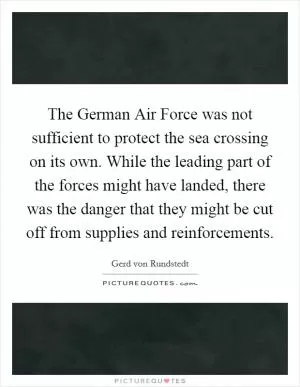 The German Air Force was not sufficient to protect the sea crossing on its own. While the leading part of the forces might have landed, there was the danger that they might be cut off from supplies and reinforcements Picture Quote #1