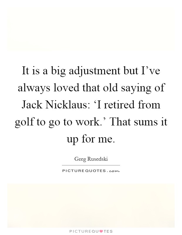 It is a big adjustment but I've always loved that old saying of Jack Nicklaus: ‘I retired from golf to go to work.' That sums it up for me Picture Quote #1