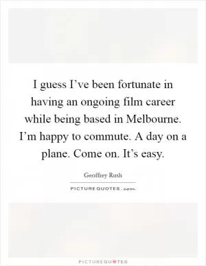 I guess I’ve been fortunate in having an ongoing film career while being based in Melbourne. I’m happy to commute. A day on a plane. Come on. It’s easy Picture Quote #1