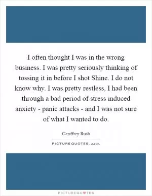 I often thought I was in the wrong business. I was pretty seriously thinking of tossing it in before I shot Shine. I do not know why. I was pretty restless, I had been through a bad period of stress induced anxiety - panic attacks - and I was not sure of what I wanted to do Picture Quote #1