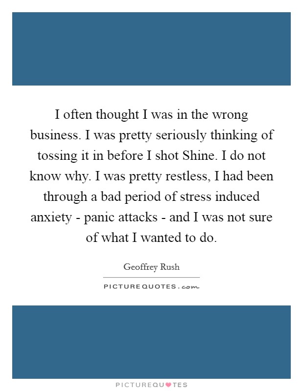 I often thought I was in the wrong business. I was pretty seriously thinking of tossing it in before I shot Shine. I do not know why. I was pretty restless, I had been through a bad period of stress induced anxiety - panic attacks - and I was not sure of what I wanted to do Picture Quote #1