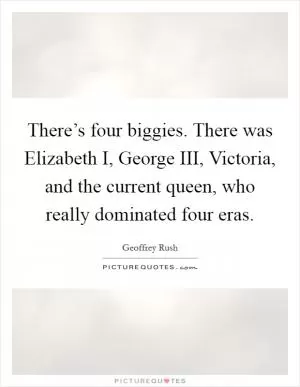 There’s four biggies. There was Elizabeth I, George III, Victoria, and the current queen, who really dominated four eras Picture Quote #1