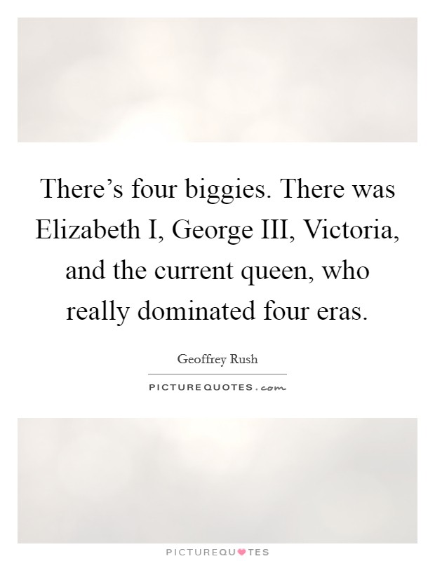 There's four biggies. There was Elizabeth I, George III, Victoria, and the current queen, who really dominated four eras Picture Quote #1