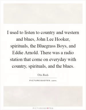 I used to listen to country and western and blues, John Lee Hooker, spirituals, the Bluegrass Boys, and Eddie Arnold. There was a radio station that come on everyday with country, spirituals, and the blues Picture Quote #1