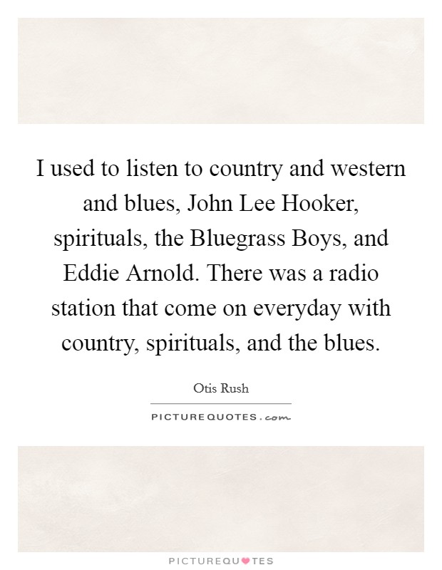 I used to listen to country and western and blues, John Lee Hooker, spirituals, the Bluegrass Boys, and Eddie Arnold. There was a radio station that come on everyday with country, spirituals, and the blues Picture Quote #1