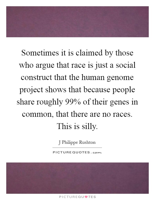 Sometimes it is claimed by those who argue that race is just a social construct that the human genome project shows that because people share roughly 99% of their genes in common, that there are no races. This is silly Picture Quote #1