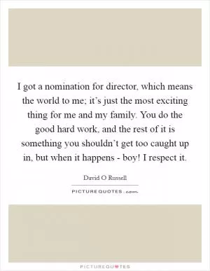 I got a nomination for director, which means the world to me; it’s just the most exciting thing for me and my family. You do the good hard work, and the rest of it is something you shouldn’t get too caught up in, but when it happens - boy! I respect it Picture Quote #1